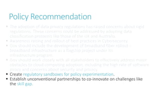  The adoption of data privacy regulations has raised concerns about rigid
regulations. These concerns could be addressed by adopting data
classification protocols like those of the UK and Australia.
 Awareness raising and rollout of best practices in Cybersecurity.
 Gov should include the development of broadband fiber rollout -
broadband infrastructure as a flagship project under its
infrastructure program.
 Gov should work closely with all stakeholders to effectively address major
obstacles to cloud computing adoption, including the high rate of software
piracy and concerns about security and privacy.
 Create regulatory sandboxes for policy experimentation.
 Establish unconventional partnerships to co-innovate on challenges like
the skill gap.
Policy Recommendation
 