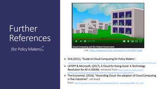 Further
References
(forPolicyMakers): Link: https://www.youtube.com/watch?v=AuF8SE7zqk8
 SIIA (2011), "Guide to Cloud Computing for Policy Makers",
https://nusu.sharepoint.com/sites/GSPCloudComputing/Shared%20Documents/Reading%20materials/policy_cloud_2011%20(2).pdf
 LKYSPP & Microsoft, (2017), A Cloud for Doing Good: A Technology
Revolution for All in ASEAN, retrieved from https://news.microsoft.com/en-
ph/2017/10/16/cloud-computing-grow-asean-ph-cloud-grow-security-data-privacy/
 The Economist, (2016), "Ascending Cloud: the adoption of Cloud Computing
in five industries", retrieved
from https://eiuperspectives.economist.com/sites/default/files/EIU_AscendingcloudMBP_PDF_1.pdf
 