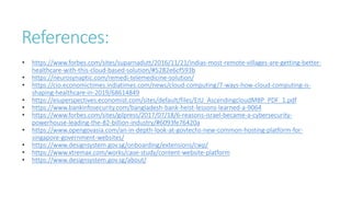 References:
• https://www.forbes.com/sites/suparnadutt/2016/11/21/indias-most-remote-villages-are-getting-better-
healthcare-with-this-cloud-based-solution/#5282e6cf593b
• https://neurosynaptic.com/remedi-telemedicine-solution/
• https://cio.economictimes.indiatimes.com/news/cloud-computing/7-ways-how-cloud-computing-is-
shaping-healthcare-in-2019/68614849
• https://eiuperspectives.economist.com/sites/default/files/EIU_AscendingcloudMBP_PDF_1.pdf
• https://www.bankinfosecurity.com/bangladesh-bank-heist-lessons-learned-a-9064
• https://www.forbes.com/sites/gilpress/2017/07/18/6-reasons-israel-became-a-cybersecurity-
powerhouse-leading-the-82-billion-industry/#6093fe76420a
• https://www.opengovasia.com/an-in-depth-look-at-govtechs-new-common-hosting-platform-for-
singapore-government-websites/
• https://www.designsystem.gov.sg/onboarding/extensions/cwp/
• https://www.xtremax.com/works/case-study/content-website-platform
• https://www.designsystem.gov.sg/about/
 