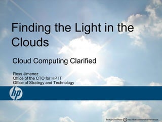 CCBackground Photo: http://flickr.com/photos/vishvarupa
Ross Jimenez
Office of the CTO for HP IT
Office of Strategy and Technology
Finding the Light in the
Clouds
Cloud Computing Clarified
 