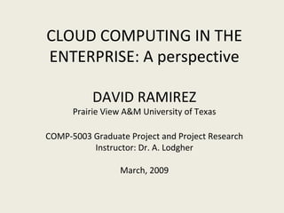 CLOUD COMPUTING IN THE ENTERPRISE: A perspective DAVID RAMIREZ Prairie View A&M University of Texas COMP-5003 Graduate Project and Project Research Instructor: Dr. A. Lodgher March, 2009 