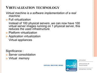 Virtualization technologyVirtual machine is a software implementation of a real  machineFull virtualization	Instead of 100 physical servers ,we can now have 100 virtual server images running on 1 physical server, this reduces the used infrastructurePlatform virtualizationApplication virtualization	Virtual appliancesSignificance :Server consolidationVirtual  memory