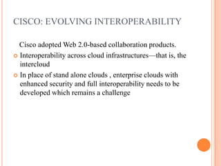 CISCO: EVOLVING INTEROPERABILITYCisco adopted Web 2.0-based collaboration products. Interoperability across cloud infrastructures—that is, the intercloudIn place of stand alone clouds , enterprise clouds with enhanced security and full interoperability needs to be developed which remains a challenge