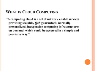 What is Cloud Computing “A computing cloud is a set of network enable services providing scalable, QoS guaranteed, normally personalized, inexpensive computing infrastructures on demand, which could be accessed in a simple and pervasive way.”