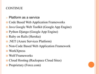 continuePlatform as a serviceCode Based Web Application Frameworks Java Google Web Toolkit (Google App Engine) Python Django (Google App Engine) Ruby on Rails (Heroku) .NET (Azure Services Platform) Non-Code Based Web Application Framework WorkXpress Wolf Frameworks Cloud Hosting (Rackspace Cloud Sites) Proprietary (Force.com) 