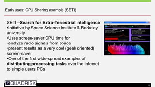 15
Early uses: CPU Sharing example (SETI)
SETI –Search for Extra-Terrestrial Intelligence
•Initiative by Space Science Institute & Berkeley
university
•Uses screen-saver CPU time for
▫analyze radio signals from space
▫present results as a very cool (geek oriented)
screen-saver
•One of the first wide-spread examples of
distributing processing tasks over the internet
to simple users PCs
 