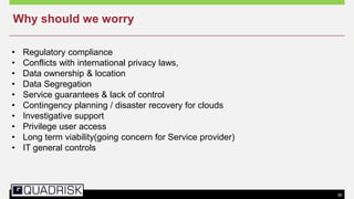 36
• Regulatory compliance
• Conflicts with international privacy laws,
• Data ownership & location
• Data Segregation
• Service guarantees & lack of control
• Contingency planning / disaster recovery for clouds
• Investigative support
• Privilege user access
• Long term viability(going concern for Service provider)
• IT general controls
Why should we worry
 