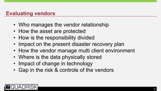 39
• Who manages the vendor relationship
• How the asset are protected
• How is the responsibility divided
• Impact on the present disaster recovery plan
• How the vendor manage multi client environment
• Where is the data physically stored
• Impact of change in technology
• Gap in the risk & controls of the vendors
Evaluating vendors
 