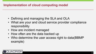 40
• Defining and managing the SLA and OLA
• What are your and cloud service provider compliance
responsibility
• How are incident managed
• How often are the data backed up
• Who determine the user access right to data(BBMP
example)
Implementation of cloud computing model
 