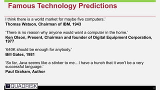 5
Famous Technology Predictions
I think there is a world market for maybe five computers.‘
Thomas Watson, Chairman of IBM, 1943
‗There is no reason why anyone would want a computer in the home.‘
Ken Olson, Present, Chairman and founder of Digital Equipment Corporation,
1977
‗640K should be enough for anybody.‘
Bill Gates, 1981
‗So far, Java seems like a stinker to me…I have a hunch that it won't be a very
successful language.‘
Paul Graham, Author
 