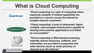 9
What is Cloud Computing
“Cloud computing is a style of computing where
massively scalable IT-related capabilities are
provided as a service across the Internet to
multiple external customers”
“Cloud computing: A pool of abstracted, highly
scalable, and managed infrastructure capable of
hosting end-customer applications and billed
by consumption”
“Cloud computing is Web-based processing,
whereby shared resources, software, and
information are provided to computers and
other devices (such as smart phones) on
demand over the Internet.”
 