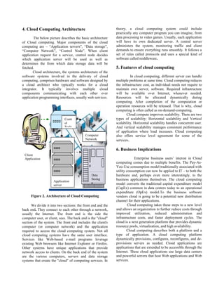 4. Cloud Computing Architecture
The below picture describes the basic architecture
of Cloud computing. Major components of the cloud
computing are – “Application servers”, “Data storage”,
“Computer Network”, “Control Node”. When client
application request for a service, control node decides
which application server will be used as well as
determines the from which data storage data will be
fetched.
Cloud architecture, the systems architecture of the
software systems involved in the delivery of cloud
computing, comprises hardware and software designed by
a cloud architect who typically works for a cloud
integrator. It typically involves multiple cloud
components communicating with each other over
application programming interfaces, usually web services.
Figure 2. Architecture of Cloud Computing
We divide it into two sections: the front end and the
back end. They connect to each other through a network,
usually the Internet. The front end is the side the
computer user, or client, sees. The back end is the "cloud"
section of the system. The front end includes the client's
computer (or computer network) and the application
required to access the cloud computing system. Not all
cloud computing systems have the same user interface.
Services like Web-based e-mail programs leverage
existing Web browsers like Internet Explorer or Firefox.
Other systems have unique applications that provide
network access to clients. On the back end of the system
are the various computers, servers and data storage
systems that create the "cloud" of computing services. In
theory, a cloud computing system could include
practically any computer program you can imagine, from
data processing to video games. Usually, each application
will have its own dedicated server. A central server
administers the system, monitoring traffic and client
demands to ensure everything runs smoothly. It follows a
set of rules called protocols and uses a special kind of
software called middleware.
5. Features of cloud computing
In cloud computing, different server can handle
multiple problems at same time. Cloud computing reduces
the infrastructure cost, as individual needs not require to
maintain own server, software. Required infrastructure
will be available over Internet, whenever needed.
Resources will be allocated dynamically during
computing. After completion of the computation or
operation resources will be released. That is why, cloud
computing is often called as on-demand-computing.
Cloud compute improves scalability. There are two
types of scalability: Horizontal scalability and Vertical
scalability. Horizontal scalability handles concurrent user.
And vertical scalability manages consistent performance
of application where load increases. Cloud computing
also offers service level agreement for some of the
services.
6. Business Implications
Enterprise business users’ interest in Cloud
computing comes due to multiple benefits. The Pay-As-
You-Use consumption model traditionally associated with
utility consumption can now be applied to IT – to both the
hardware and, perhaps even more interestingly, to the
business applications themselves. The cloud computing
model converts the traditional capital expenditure model
(CapEx) common in data centers today to an operational
expenditure (OpEx) model.To the business software
vendors cloud is going to be a potential new distribution
channel for their applications.
Cloud computing takes these steps to a new level
and allows an organization to further reduce costs through
improved utilization, reduced administration and
infrastructure costs, and faster deployment cycles. The
cloud is a next generation platform that provides dynamic
resource pools, virtualization, and high availability.
Cloud computing describes both a platform and a
type of application. A cloud computing platform
dynamically provisions, configures, reconfigures, and de-
provisions servers as needed. Cloud applications are
applications that are extended to be accessible through the
Internet. These cloud applications use large data centers
and powerful servers that host Web applications and Web
services.
Client
Application
Data
Storag
eApplication
server
Contr
ol
Node
Computer
Network
 