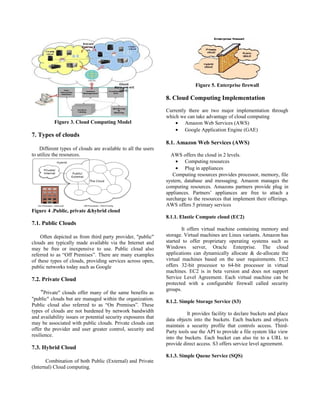 Figure 3. Cloud Computing Model
7. Types of clouds
Different types of clouds are available to all the users
to utilize the resources.
Figure 4 .Public, private &hybrid cloud
7.1. Public Clouds
Often depicted as from third party provider, "public"
clouds are typically made available via the Internet and
may be free or inexpensive to use. Public cloud also
referred to as “Off Premises”. There are many examples
of these types of clouds, providing services across open,
public networks today such as Google
7.2. Private Cloud
"Private" clouds offer many of the same benefits as
"public" clouds but are managed within the organization.
Public cloud also referred to as “On Premises”. These
types of clouds are not burdened by network bandwidth
and availability issues or potential security exposures that
may be associated with public clouds. Private clouds can
offer the provider and user greater control, security and
resilience.
7.3. Hybrid Cloud
Combination of both Public (External) and Private
(Internal) Cloud computing.
Figure 5. Enterprise firewall
8. Cloud Computing Implementation
Currently there are two major implementation through
which we can take advantage of cloud computing
• Amazon Web Services (AWS)
• Google Application Engine (GAE)
8.1. Amazon Web Services (AWS)
AWS offers the cloud in 2 levels.
• Computing resources
• Plug in appliances
Computing resources provides processor, memory, file
system, database and messaging. Amazon manages the
computing resources. Amazons partners provide plug in
appliances. Partners’ appliances are free to attach a
surcharge to the resources that implement their offerings.
AWS offers 5 primary services
8.1.1. Elastic Compute cloud (EC2)
It offers virtual machine containing memory and
storage. Virtual machines are Linux variants. Amazon has
started to offer proprietary operating systems such as
Windows server, Oracle Enterprise. The cloud
applications can dynamically allocate & de-allocate the
virtual machines based on the user requirements. EC2
offers 32-bit processor to 64-bit processor in virtual
machines. EC2 is in beta version and does not support
Service Level Agreement. Each virtual machine can be
protected with a configurable firewall called security
groups.
8.1.2. Simple Storage Service (S3)
It provides facility to declare buckets and place
data objects into the buckets. Each buckets and objects
maintain a security profile that controls access. Third-
Party tools use the API to provide a file system like view
into the buckets. Each bucket can also tie to a URL to
provide direct access. S3 offers service level agreement.
8.1.3. Simple Queue Service (SQS)
 