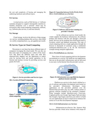 the cost and complexity of buying and managing the
underlying hardware and software layers.
9.5. Service
A cloud service, such as Web Service, is “software
system[s] designed to support interoperable machine-to-
machine interaction over a network” which may be
accessed by other cloud computing components, software,
e.g., Software plus services, or end users directly.
9.6. Storage
Cloud storage involves the delivery of data storage
as a service, including database-like services, often billed
on a utility computing basis, e.g., per gigabyte per month.
10. Service Types in Cloud Computing
This picture is very basic but shows different types of
companies leveraging the cloud model. We can also see
that some types of computing are a subset of the cloud.
Let's talk about the different types and what they
represent.Early adapters saw the opportunity to reduce
costs by moving brick and mortar operations to the
Internet and increase revenue by providing services and
goods 24x7x365.
Figure 6. Service providers and Service types
10.1. Levels of Cloud Computing
Figure 7. A high level view of different types of
cloud computing
Figure 8. Connection between SAAS, PAAS, IAAS
10.1.1. SAAS (Software as a Service)
Figure 9. Software and services running at a
provider’s location
In the software-as-a-service cloud model, the
vendor supplies the hardware infrastructure, the software
product and interacts with the user through a front-end
portal. Services can be anything from Web-based email to
inventory control and database processing. This type of
cloud computing delivers a single application through the
browser to thousands of customers using a multitenant
architecture.Salesforce.com is by far the best-known
example among enterprise applications
10.1.2. PAAS(Platform as a Service)
These form of cloud computing delivers development
environments as a service. We build our own applications
that run on the provider's infrastructure and are delivered
to our users via the Internet from the provider's servers.
Figure 10. Infrastructure on a specified development
platform hosted externally
Platform-as-a-service in the cloud is defined as a
set of software and product development tools hosted on
the provider's infrastructure Developers create
applications on the provider's platform over the
Internet.PaaS providers may use APIs, website portals or
gateway software installed on the customer's computer.
Prime examples include Salesforce.com's Force.com,
Coghead and the new Google App Engine PaaS providers
like Google's App Engine and Force.com allows to build
our own applications on top of virtual server instances but
restrict us to use their development languages.
10.1.3. IAAS (Infrastructure as a Service)
Infrastructure-as-a-Service like Amazon Web
Services provides virtual server instances with unique IP
 