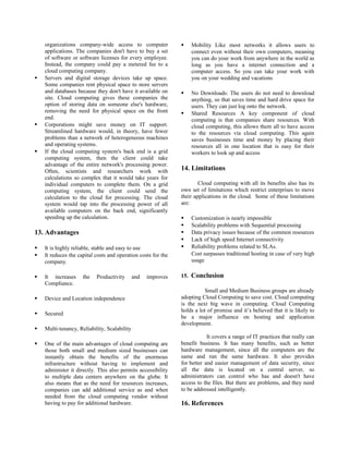 organizations company-wide access to computer
applications. The companies don't have to buy a set
of software or software licenses for every employee.
Instead, the company could pay a metered fee to a
cloud computing company.
 Servers and digital storage devices take up space.
Some companies rent physical space to store servers
and databases because they don't have it available on
site. Cloud computing gives these companies the
option of storing data on someone else's hardware,
removing the need for physical space on the front
end.
 Corporations might save money on IT support.
Streamlined hardware would, in theory, have fewer
problems than a network of heterogeneous machines
and operating systems.
 If the cloud computing system's back end is a grid
computing system, then the client could take
advantage of the entire network's processing power.
Often, scientists and researchers work with
calculations so complex that it would take years for
individual computers to complete them. On a grid
computing system, the client could send the
calculation to the cloud for processing. The cloud
system would tap into the processing power of all
available computers on the back end, significantly
speeding up the calculation.
13. Advantages
 It is highly reliable, stable and easy to use
 It reduces the capital costs and operation costs for the
company.
 It increases the Productivity and improves
Compliance.
 Device and Location independence
 Secured
 Multi-tenancy, Reliability, Scalability
 One of the main advantages of cloud computing are
those both small and medium sized businesses can
instantly obtain the benefits of the enormous
infrastructure without having to implement and
administer it directly. This also permits accessibility
to multiple data centers anywhere on the globe. It
also means that as the need for resources increases,
companies can add additional service as and when
needed from the cloud computing vendor without
having to pay for additional hardware.
 Mobility Like most networks it allows users to
connect even without their own computers, meaning
you can do your work from anywhere in the world as
long as you have a internet connection and a
computer access. So you can take your work with
you on your wedding and vacations
 No Downloads: The users do not need to download
anything, so that saves time and hard drive space for
users. They can just log onto the network.
 Shared Resources A key component of cloud
computing is that companies share resources. With
cloud computing, this allows them all to have access
to the resources via cloud computing. This again
saves businesses time and money by placing their
resources all in one location that is easy for their
workers to look up and access
14. Limitations
Cloud computing with all its benefits also has its
own set of limitations which restrict enterprises to move
their applications in the cloud. Some of these limitations
are:
 Customization is nearly impossible
 Scalability problems with Sequential processing
 Data privacy issues because of the common resources
 Lack of high speed Internet connectivity
 Reliability problems related to SLAs.
Cost surpasses traditional hosting in case of very high
usage
15. Conclusion
Small and Medium Business groups are already
adopting Cloud Computing to save cost. Cloud computing
is the next big wave in computing. Cloud Computing
holds a lot of promise and it’s believed that it is likely to
be a major influence on hosting and application
development.
It covers a range of IT practices that really can
benefit business. It has many benefits, such as better
hardware management, since all the computers are the
same and run the same hardware. It also provides
for better and easier management of data security, since
all the data is located on a central server, so
administrators can control who has and doesn't have
access to the files. But there are problems, and they need
to be addressed intelligently.
16. References
 