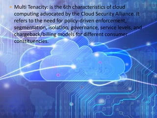  Multi Tenacity: is the 6th characteristics of cloud
computing advocated by the Cloud Security Alliance. It
refers to the need for policy-driven enforcement,
segmentation, isolation, governance, service levels, and
chargeback/billing models for different consumer
constituencies.
 