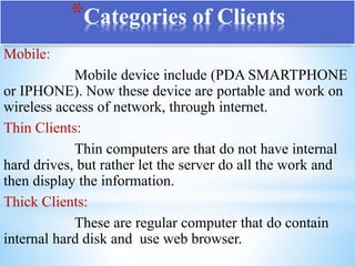 *Categories of Clients
Mobile:
Mobile device include (PDA SMARTPHONE
or IPHONE). Now these device are portable and work on
wireless access of network, through internet.
Thin Clients:
Thin computers are that do not have internal
hard drives, but rather let the server do all the work and
then display the information.
Thick Clients:
These are regular computer that do contain
internal hard disk and use web browser.
 