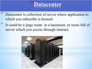 * Datacenter is collection of server where application to
which you subscribe is housed.
* It could be a large room in a basement, or room full of
server which you access through internet.
*Datacenter
 