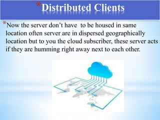 *Distributed Clients
*Now the server don’t have to be housed in same
location often server are in dispersed geographically
location but to you the cloud subscriber, these server acts
if they are humming right away next to each other.
 