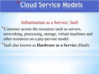 *Cloud Service Models
Infrastructure as a Service | IaaS
*Customer access the resources such as servers,
networking, processing, storage, virtual machines and
other resources on a pay-per-use model.
*IaaS also known as Hardware as a Service (HaaS)
 