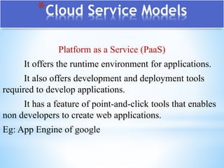 *Cloud Service Models
Platform as a Service (PaaS)
It offers the runtime environment for applications.
It also offers development and deployment tools
required to develop applications.
It has a feature of point-and-click tools that enables
non developers to create web applications.
Eg: App Engine of google
 