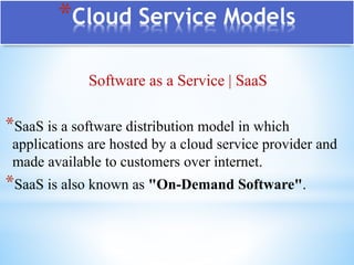 *Cloud Service Models
Software as a Service | SaaS
*SaaS is a software distribution model in which
applications are hosted by a cloud service provider and
made available to customers over internet.
*SaaS is also known as "On-Demand Software".
 