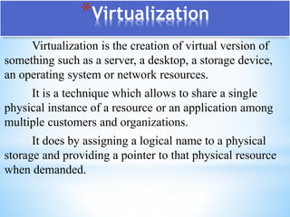 *Virtualization
Virtualization is the creation of virtual version of
something such as a server, a desktop, a storage device,
an operating system or network resources.
It is a technique which allows to share a single
physical instance of a resource or an application among
multiple customers and organizations.
It does by assigning a logical name to a physical
storage and providing a pointer to that physical resource
when demanded.
 