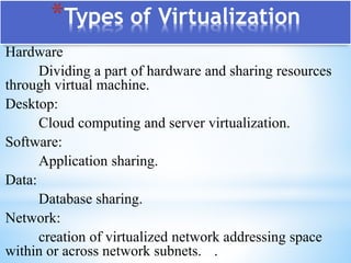 Hardware
Dividing a part of hardware and sharing resources
through virtual machine.
Desktop:
Cloud computing and server virtualization.
Software:
Application sharing.
Data:
Database sharing.
Network:
creation of virtualized network addressing space
within or across network subnets. .
*Types of Virtualization
 