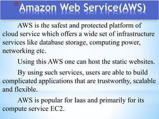 *Amazon Web Service(AWS)
AWS is the safest and protected platform of
cloud service which offers a wide set of infrastructure
services like database storage, computing power,
networking etc.
Using this AWS one can host the static websites.
By using such services, users are able to build
complicated applications that are trustworthy, scalable
and flexible.
AWS is popular for Iaas and primarily for its
compute service EC2.
 