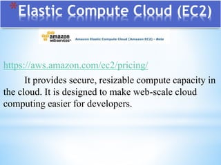*Elastic Compute Cloud (EC2)
https://aws.amazon.com/ec2/pricing/
It provides secure, resizable compute capacity in
the cloud. It is designed to make web-scale cloud
computing easier for developers.
 