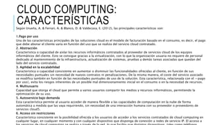 CLOUD COMPUTING:
CARACTERÍSTICASSegún Urueña, A. & Ferrari, A. & Blanco, D. & Valdecasa, E. (2012), las principales características son:
1.Pago por uso
Una de las características principales de las soluciones cloud es el modelo de facturación basado en el consumo, es decir, el pago
que debe abonar el cliente varía en función del uso que se realiza del servicio cloud contratado.
2. Abstracción
Característica o capacidad de aislar los recursos informáticos contratados al proveedor de servicios cloud de los equipos
informáticos del cliente. Esto se consigue gracias a la virtualización, con lo que la organización usuaria no requiere de personal
dedicado al mantenimiento de la infraestructura, actualización de sistemas, pruebas y demás tareas asociadas que quedan del
lado del servicio contratado.
3. Agilidad en la escalabilidad
Característica o capacidad consistente en aumentar o disminuir las funcionalidades ofrecidas al cliente, en función de sus
necesidades puntuales sin necesidad de nuevos contratos ni penalizaciones. De la misma manera, el coste del servicio asociado
se modifica también en función de las necesidades puntuales de uso de la solución. Esta característica, relacionada con el ―pago
por uso‖, evita los riesgos inherentes de un posible mal dimensionamiento inicial en el consumo o en la necesidad de recursos.
4. Multiusuario
Capacidad que otorga el cloud que permite a varios usuarios compartir los medios y recursos informáticos, permitiendo la
optimización de su uso.
5. Autoservicio bajo demanda
Esta característica permite al usuario acceder de manera flexible a las capacidades de computación en la nube de forma
automática a medida que las vaya requiriendo, sin necesidad de una interacción humana con su proveedor o proveedores de
servicios cloud5.
6. Acceso sin restricciones
Característica consistente en la posibilidad ofrecida a los usuarios de acceder a los servicios contratados de cloud computing en
cualquier lugar, en cualquier momento y con cualquier dispositivo que disponga de conexión a redes de servicio IP. El acceso a
 