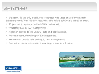 Why SYSTEMAT?


  SYSTEMAT is the only local Cloud integrator who takes on all services from
 beginning to end with his own resources, and who is specifically aimed at SMBs.
  25 years of experience on the BELUX midmarket.
  SYSTEMAT has its own DATACENTER.
  Migration service to the CLOUD (data and applications).
  Hosted infrastructure support & management.
  Remote and on-site user and equipment management.
  One vision, one ambition and a very large choice of solutions.
 