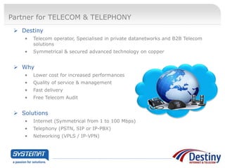 Partner for TELECOM & TELEPHONY
  Destiny
    •   Telecom operator, Specialised in private datanetworks and B2B Telecom
        solutions
    •   Symmetrical & secured advanced technology on copper


  Why
    •   Lower cost for increased performances
    •   Quality of service & management
    •   Fast delivery
    •   Free Telecom Audit


  Solutions
    •   Internet (Symmetrical from 1 to 100 Mbps)
    •   Telephony (PSTN, SIP or IP-PBX)
    •   Networking (VPLS / IP-VPN)
 