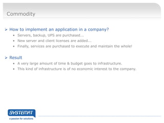 Commodity


 How to implement an application in a company?
   • Servers, backup, UPS are purchased...
   • New server and client licenses are added...
   • Finally, services are purchased to execute and maintain the whole!


 Result
   • A very large amount of time & budget goes to infrastructure.
   • This kind of infrastructure is of no economic interest to the company.
 