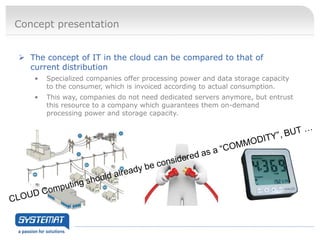 Concept presentation


 The concept of IT in the cloud can be compared to that of
  current distribution
   •   Specialized companies offer processing power and data storage capacity
       to the consumer, which is invoiced according to actual consumption.
   •   This way, companies do not need dedicated servers anymore, but entrust
       this resource to a company which guarantees them on-demand
       processing power and storage capacity.
 
