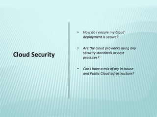 •   How do I ensure my Cloud
                     deployment is secure?

                 •   Are the cloud providers using any
                     security standards or best
Cloud Security       practices?

                 •   Can I have a mix of my in-house
                     and Public Cloud Infrastructure?
 