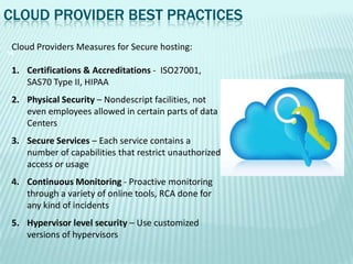 CLOUD PROVIDER BEST PRACTICES
 Cloud Providers Measures for Secure hosting:
14


 1. Certifications & Accreditations - ISO27001,
    SAS70 Type II, HIPAA
 2. Physical Security – Nondescript facilities, not
    even employees allowed in certain parts of data
    Centers
 3. Secure Services – Each service contains a
    number of capabilities that restrict unauthorized
    access or usage
 4. Continuous Monitoring - Proactive monitoring
    through a variety of online tools, RCA done for
    any kind of incidents
 5. Hypervisor level security – Use customized
    versions of hypervisors
 