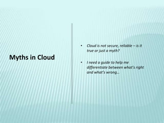 •   Cloud is not secure, reliable – is it
                     true or just a myth?
Myths in Cloud
                 •   I need a guide to help me
                     differentiate between what’s right
                     and what’s wrong…
 