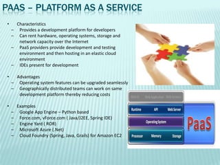 PAAS – PLATFORM AS A SERVICE
 •       Characteristics
     –    Provides a development platform for developers
     –    Can rent hardware, operating systems, storage and
          network capacity over the Internet
     –    PaaS providers provide development and testing
          environment and then hosting in an elastic cloud
          environment
     –    IDEs present for development

 •     Advantages
     – Operating system features can be upgraded seamlessly
     – Geographically distributed teams can work on same
        development platform thereby reducing costs

 •       Examples
     –    Google App Engine – Python based
     –    Force.com, vForce.com ( Java/J2EE, Spring IDE)
     –    Engine Yard ( ROR)
     –    Microsoft Azure (.Net)
     –    Cloud Foundry (Spring, Java, Grails) for Amazon EC2
 