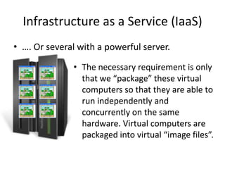 Infrastructure as a Service (Saas)
• …. Or several with a powerful server.

              • The necessary requirement is only
                that we “package” these virtual
                computers so that they are able to
                run independently and
                concurrently on the same
                hardware. Virtual computers are
                packaged into virtual “image files”.
 