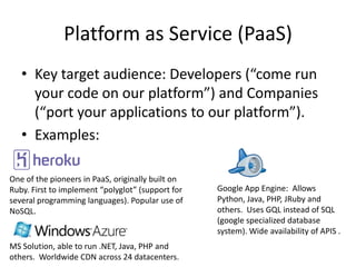 Platform as Service (Paas)
   • Key target audience: Developers (“come run
     your code on our platform”) and Companies
     (“port your applications to our platform”).
   • Examples:

One of the pioneers in PaaS, originally built on
Ruby. First to implement “polyglot” (support for   Google Cloud Engine: Allows
several programming languages). Popular use of     Python, Java, PHP, JRuby and
NoSQL.                                             others. Uses GQL instead of SQL
                                                   (google specialized database
                                                   system). Wide availability of APIS .
MS Solution, able to run .NET, Java, PHP and
others. Worldwide CDN across 24 datacenters.
 