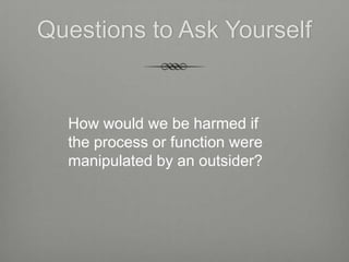 Questions to Ask Yourself


  How would we be harmed if
  the process or function were
  manipulated by an outsider?
 