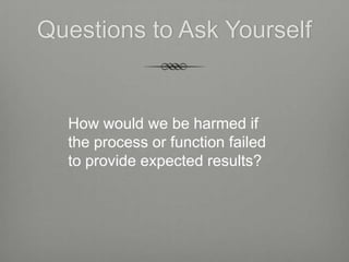 Questions to Ask Yourself


  How would we be harmed if
  the process or function failed
  to provide expected results?
 