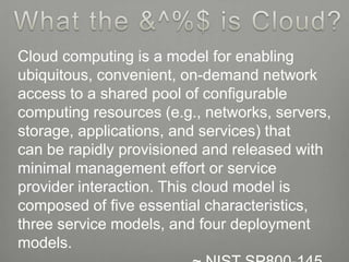 Cloud computing is a model for enabling
ubiquitous, convenient, on-demand network
access to a shared pool of configurable
computing resources (e.g., networks, servers,
storage, applications, and services) that
can be rapidly provisioned and released with
minimal management effort or service
provider interaction. This cloud model is
composed of five essential characteristics,
three service models, and four deployment
models.
 