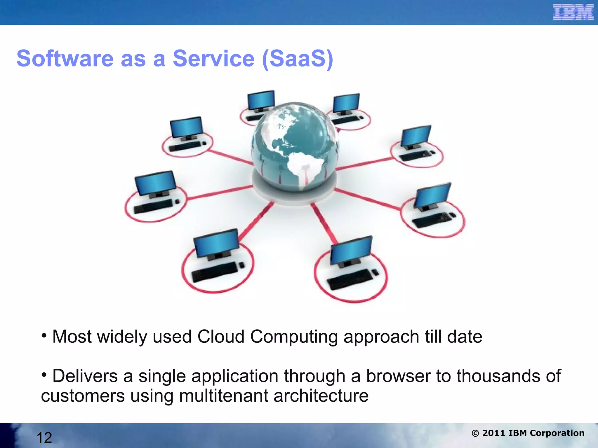 Software as a Service (SaaS)




  • Most widely used Cloud Computing approach till date

  • Delivers a single application through a browser to thousands of
  customers using multitenant architecture
                                                       © 2011 IBM Corporation
 12
 