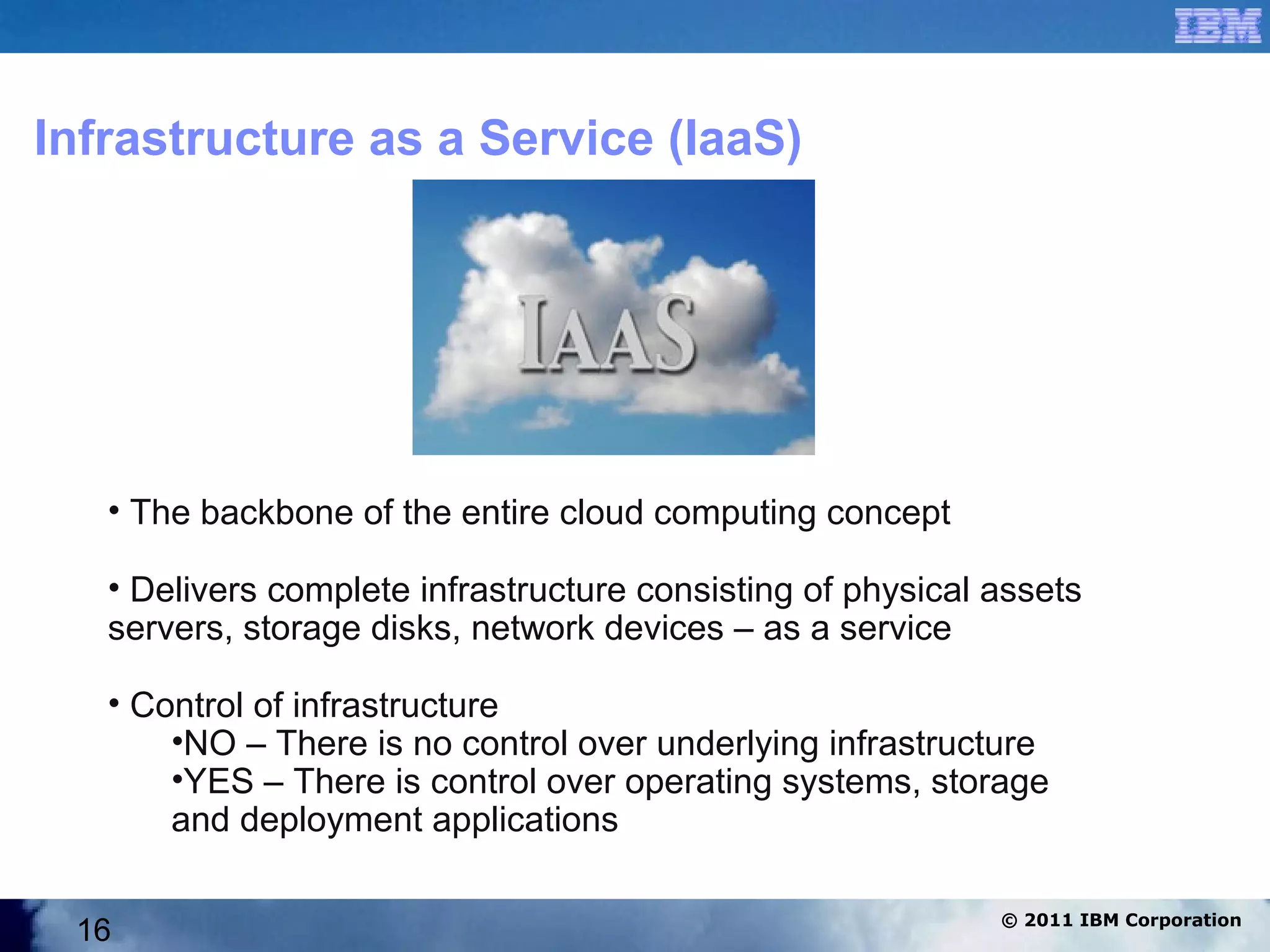 Infrastructure as a Service (IaaS)




   • The backbone of the entire cloud computing concept

   • Delivers complete infrastructure consisting of physical assets
   servers, storage disks, network devices – as a service

   • Control of infrastructure
       •NO – There is no control over underlying infrastructure
       •YES – There is control over operating systems, storage
       and deployment applications

                                                             © 2011 IBM Corporation
 16
 