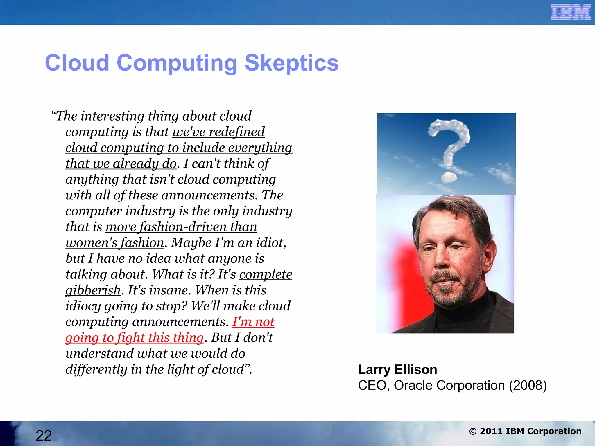 Cloud Computing Skeptics

 “The interesting thing about cloud
   computing is that we've redefined
   cloud computing to include everything
   that we already do. I can't think of
   anything that isn't cloud computing
   with all of these announcements. The
   computer industry is the only industry
   that is more fashion-driven than
   women's fashion. Maybe I'm an idiot,
   but I have no idea what anyone is
   talking about. What is it? It's complete
   gibberish. It's insane. When is this
   idiocy going to stop? We'll make cloud
   computing announcements. I'm not
   going to fight this thing. But I don't
   understand what we would do
   differently in the light of cloud”.        Larry Ellison
                                              CEO, Oracle Corporation (2008)


                                                               © 2011 IBM Corporation
22
 