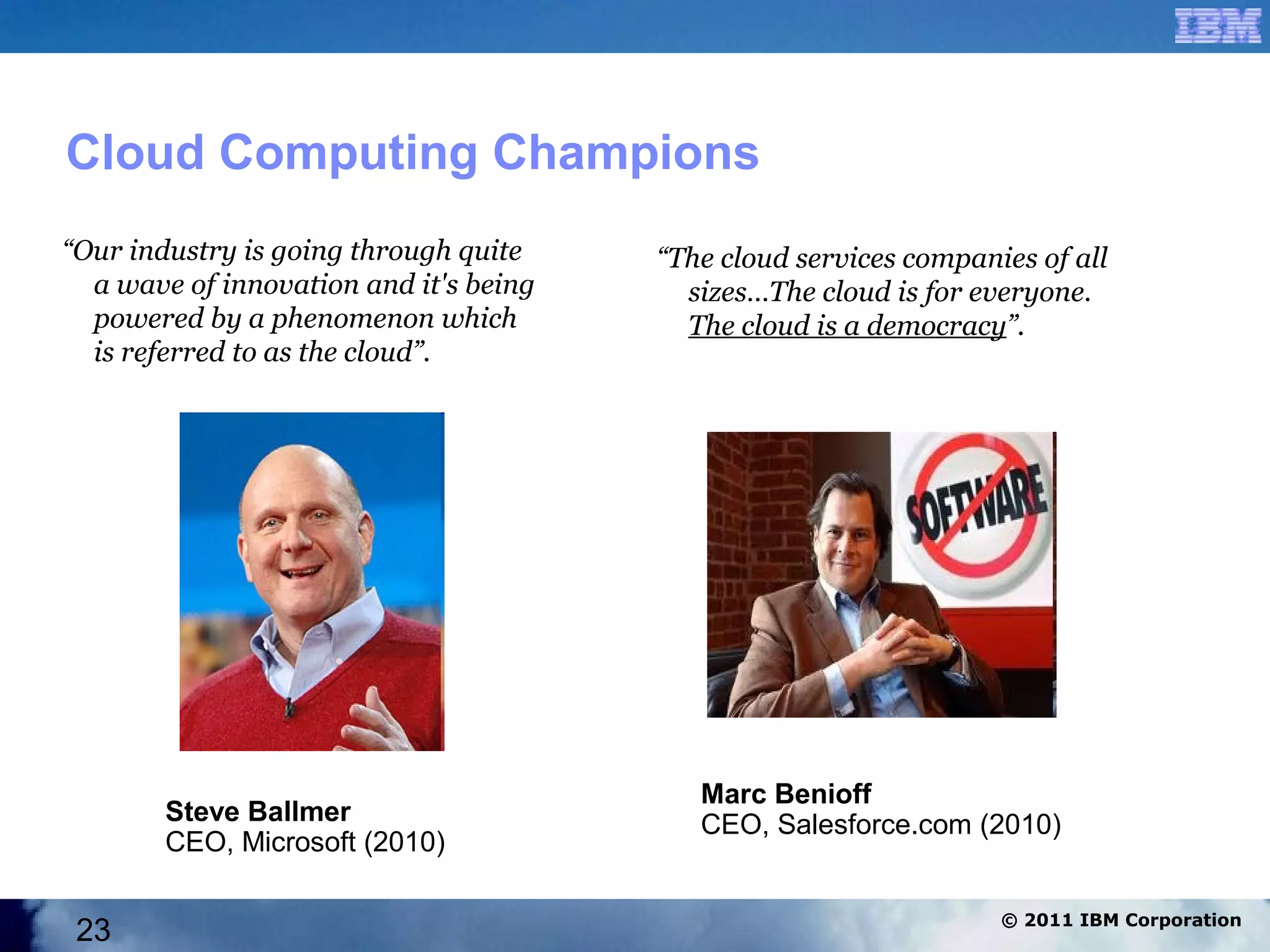Cloud Computing Champions
“Our industry is going through quite    “The cloud services companies of all
  a wave of innovation and it's being     sizes…The cloud is for everyone.
  powered by a phenomenon which           The cloud is a democracy”.
  is referred to as the cloud”.




                                           Marc Benioff
        Steve Ballmer                      CEO, Salesforce.com (2010)
        CEO, Microsoft (2010)

                                                                   © 2011 IBM Corporation
 23
 