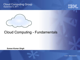 Cloud Computing Group
September 6, 2011




Cloud Computing - Fundamentals



   Suman Kumar Singh


                                 © 2011 IBM Corporation
 