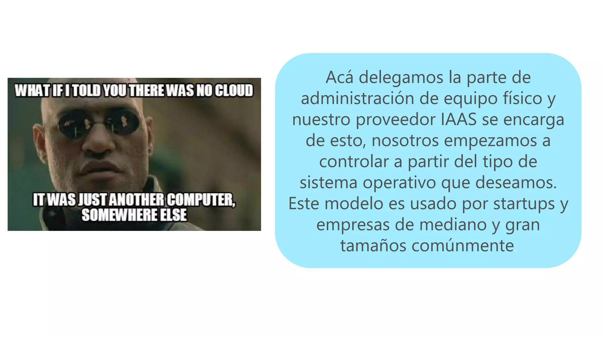 Acá delegamos la parte de
administración de equipo físico y
nuestro proveedor IAAS se encarga
de esto, nosotros empezamos a
controlar a partir del tipo de
sistema operativo que deseamos.
Este modelo es usado por startups y
empresas de mediano y gran
tamaños comúnmente.
 